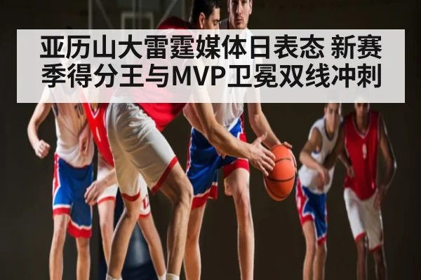 亚历山大雷霆媒体日表态 新赛季得分王与MVP卫冕双线冲刺